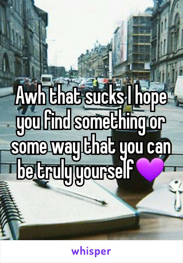 Awh that sucks I hope you find something or some way that you can be truly yourself💜