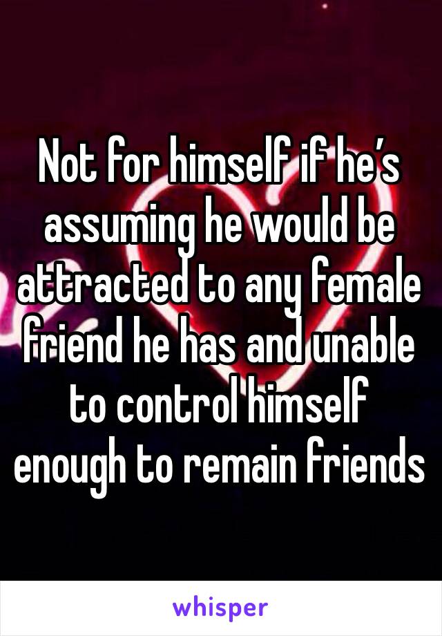 Not for himself if he’s assuming he would be attracted to any female friend he has and unable to control himself enough to remain friends 