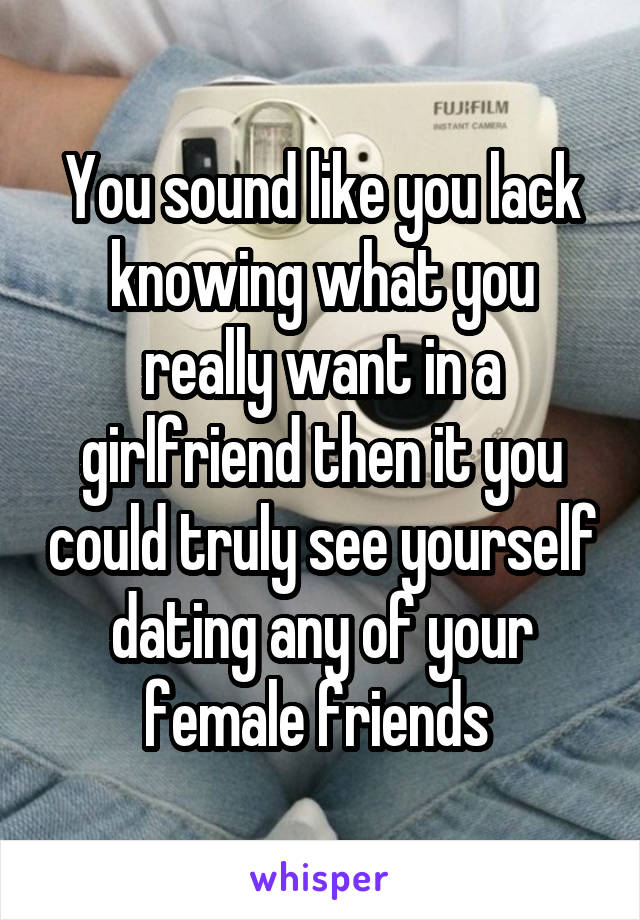 You sound like you lack knowing what you really want in a girlfriend then it you could truly see yourself dating any of your female friends 