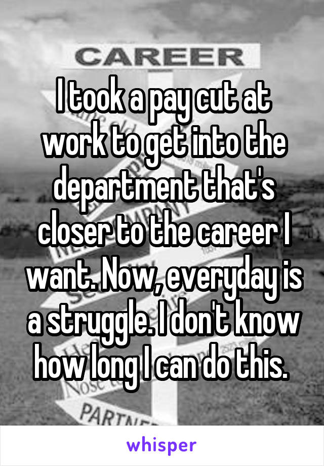 I took a pay cut at work to get into the department that's closer to the career I want. Now, everyday is a struggle. I don't know how long I can do this. 