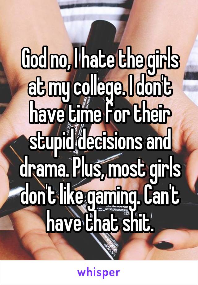 God no, I hate the girls at my college. I don't have time for their stupid decisions and drama. Plus, most girls don't like gaming. Can't have that shit.