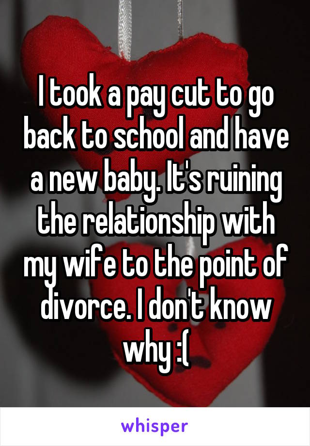 I took a pay cut to go back to school and have a new baby. It's ruining the relationship with my wife to the point of divorce. I don't know why :(