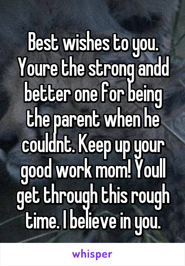 Best wishes to you. Youre the strong andd better one for being the parent when he couldnt. Keep up your good work mom! Youll get through this rough time. I believe in you.