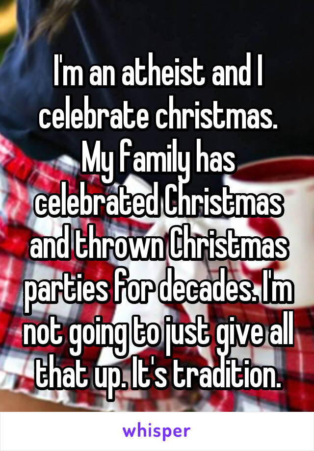 I'm an atheist and I celebrate christmas. My family has celebrated Christmas and thrown Christmas parties for decades. I'm not going to just give all that up. It's tradition.