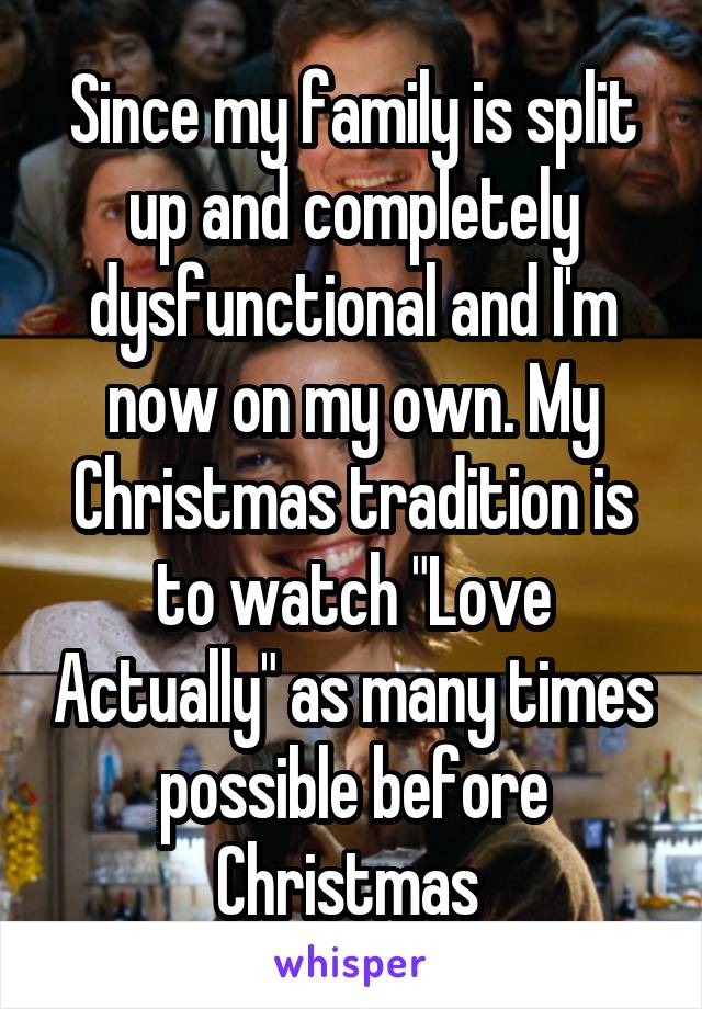 Since my family is split up and completely dysfunctional and I'm now on my own. My Christmas tradition is to watch "Love Actually" as many times possible before Christmas 