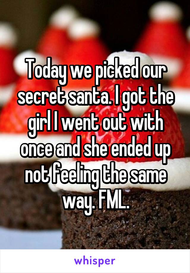 Today we picked our secret santa. I got the girl I went out with once and she ended up not feeling the same way. FML.