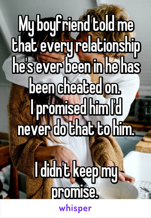 My boyfriend told me that every relationship he's ever been in he has been cheated on. 
I promised him I'd never do that to him.

I didn't keep my promise. 