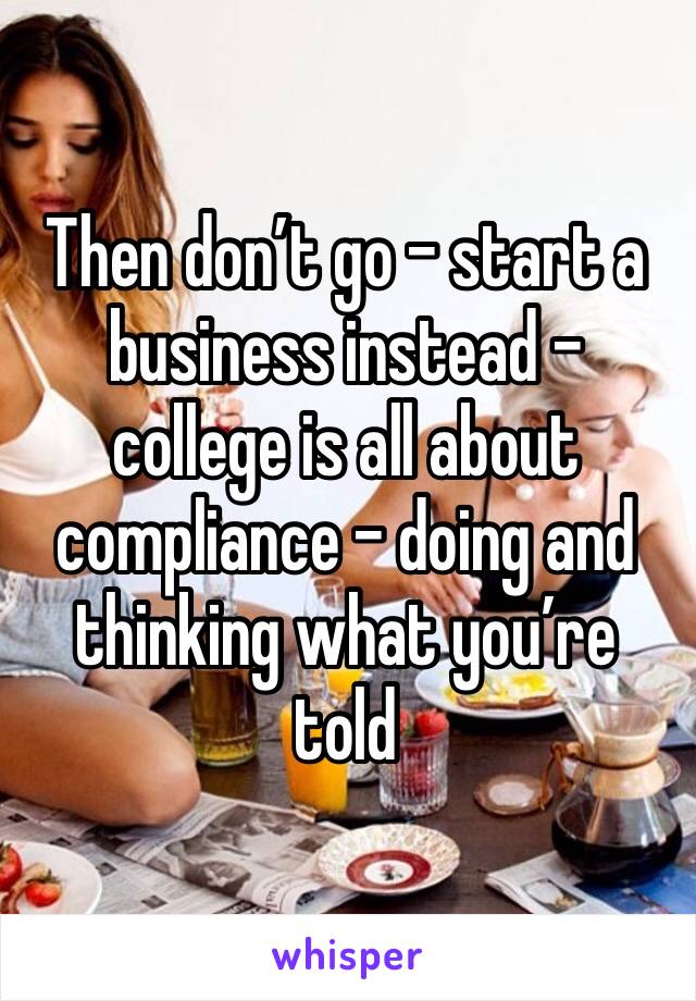 Then don’t go - start a business instead - college is all about compliance - doing and thinking what you’re told