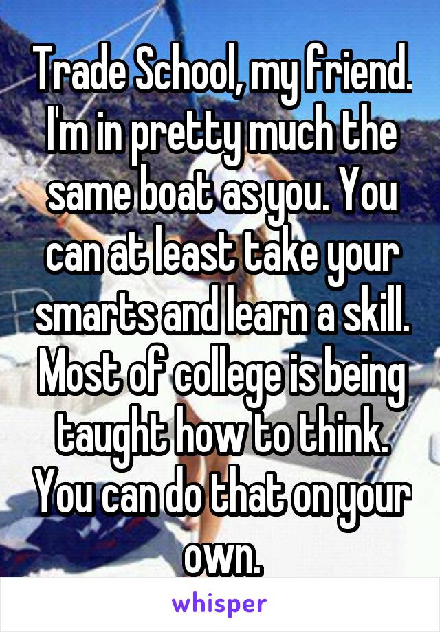 Trade School, my friend. I'm in pretty much the same boat as you. You can at least take your smarts and learn a skill. Most of college is being taught how to think. You can do that on your own.