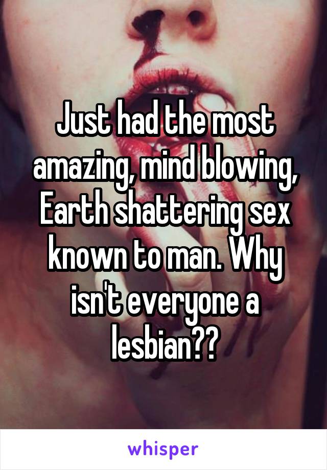 Just had the most amazing, mind blowing, Earth shattering sex known to man. Why isn't everyone a lesbian??