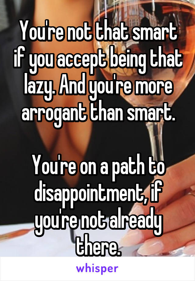 You're not that smart if you accept being that lazy. And you're more arrogant than smart.

You're on a path to disappointment, if you're not already there.