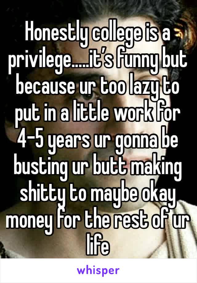Honestly college is a privilege.....it’s funny but because ur too lazy to put in a little work for 4-5 years ur gonna be busting ur butt making shitty to maybe okay money for the rest of ur life 