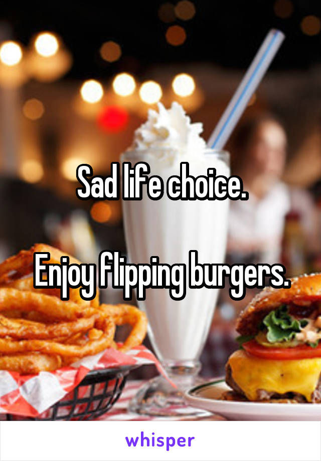 Sad life choice.

Enjoy flipping burgers.