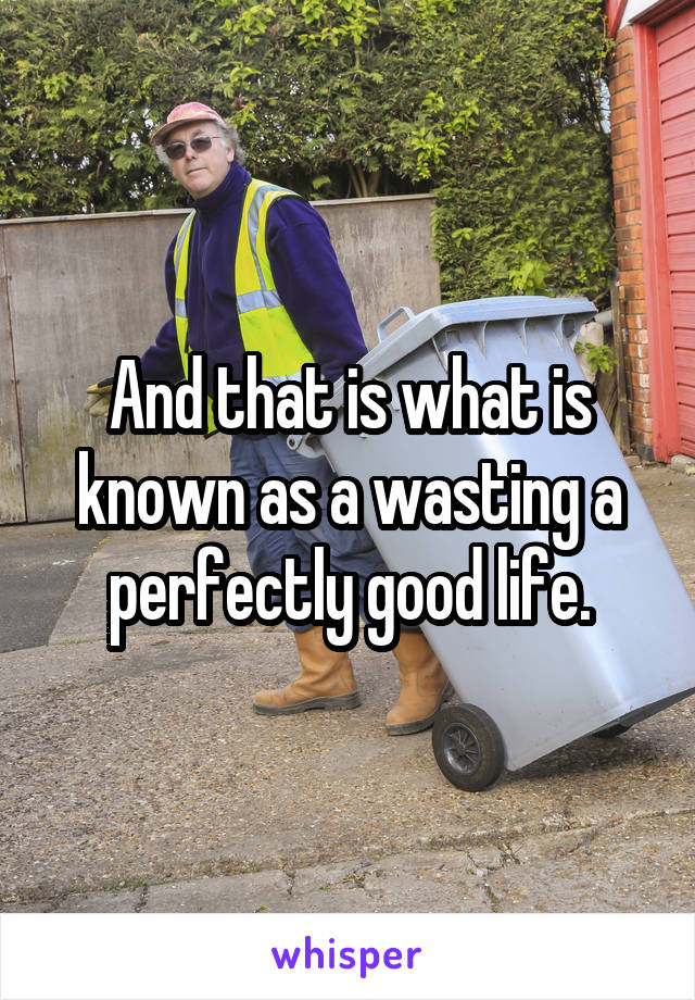 And that is what is known as a wasting a perfectly good life.