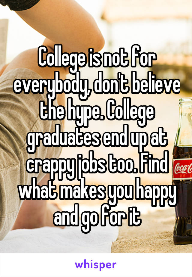 College is not for everybody, don't believe the hype. College graduates end up at crappy jobs too. Find what makes you happy and go for it