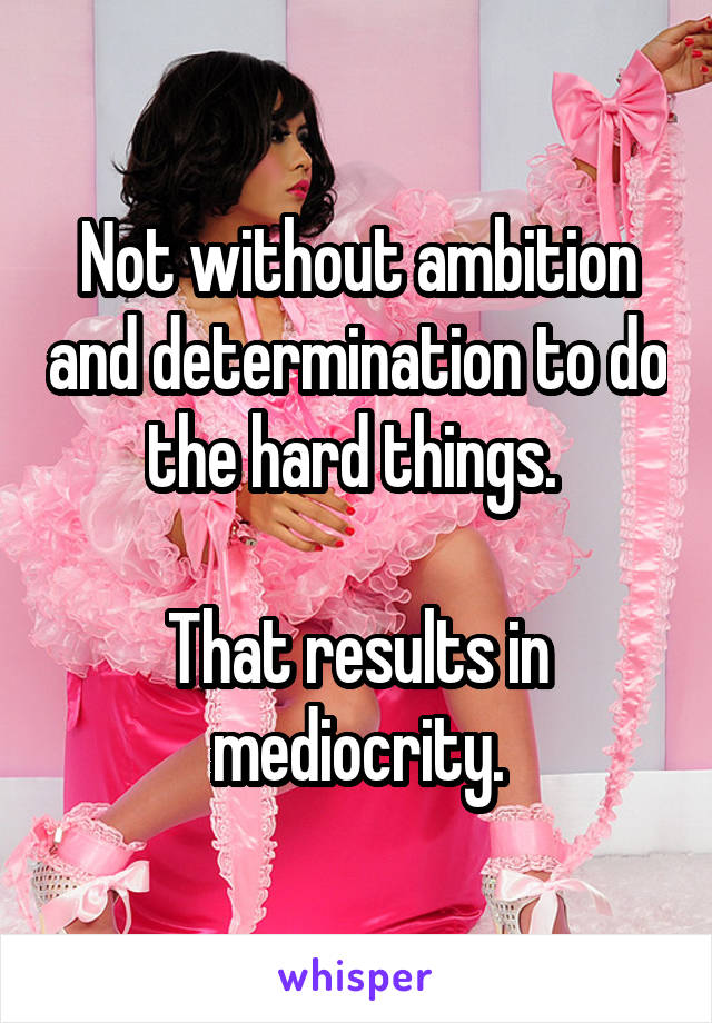 Not without ambition and determination to do the hard things. 

That results in mediocrity.