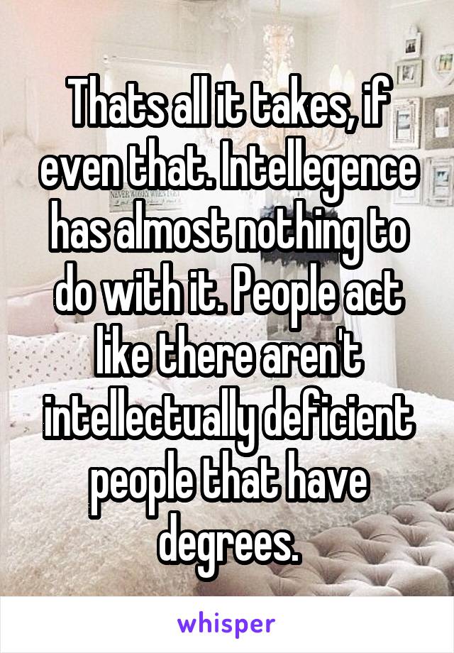 Thats all it takes, if even that. Intellegence has almost nothing to do with it. People act like there aren't intellectually deficient people that have degrees.