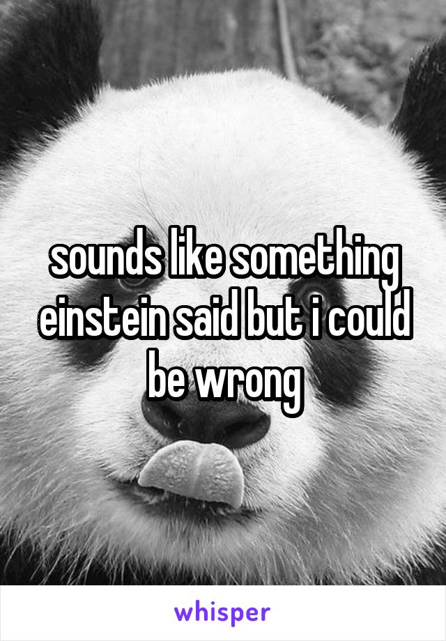 sounds like something einstein said but i could be wrong