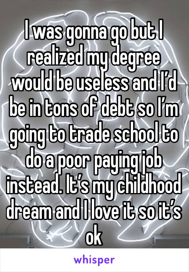 I was gonna go but I realized my degree would be useless and I’d be in tons of debt so I’m going to trade school to do a poor paying job instead. It’s my childhood dream and I love it so it’s ok