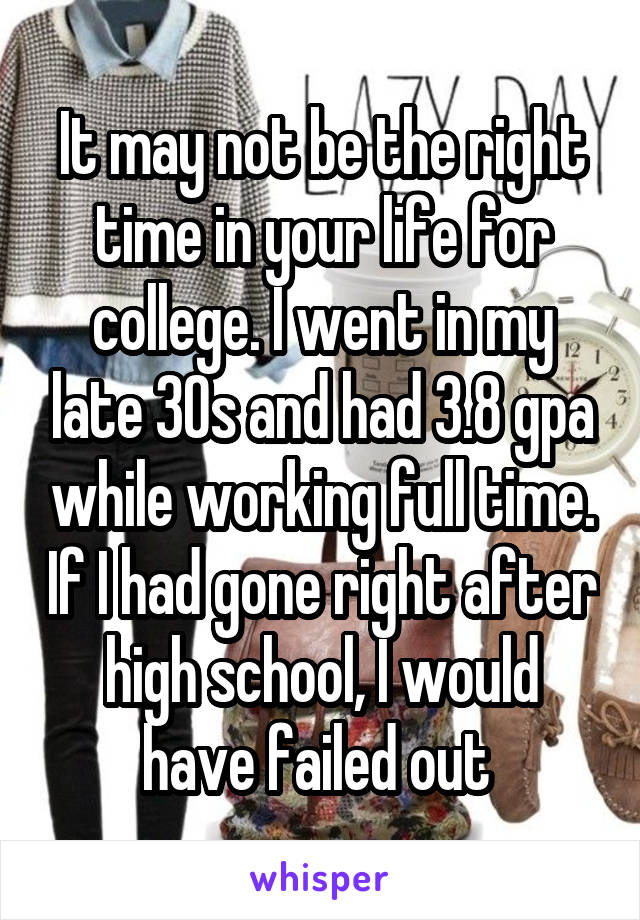 It may not be the right time in your life for college. I went in my late 30s and had 3.8 gpa while working full time. If I had gone right after high school, I would have failed out 