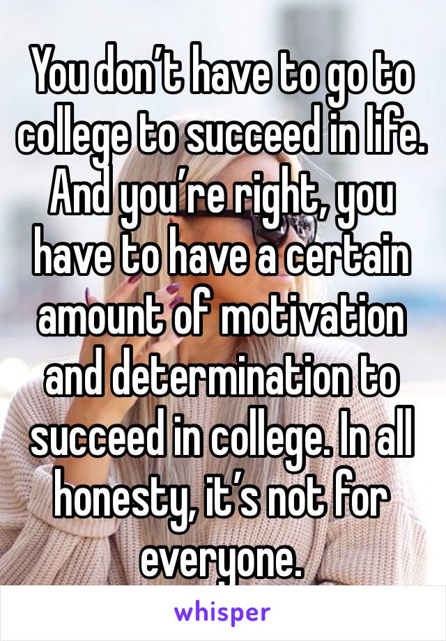 You don’t have to go to college to succeed in life. And you’re right, you have to have a certain amount of motivation and determination to succeed in college. In all honesty, it’s not for everyone.