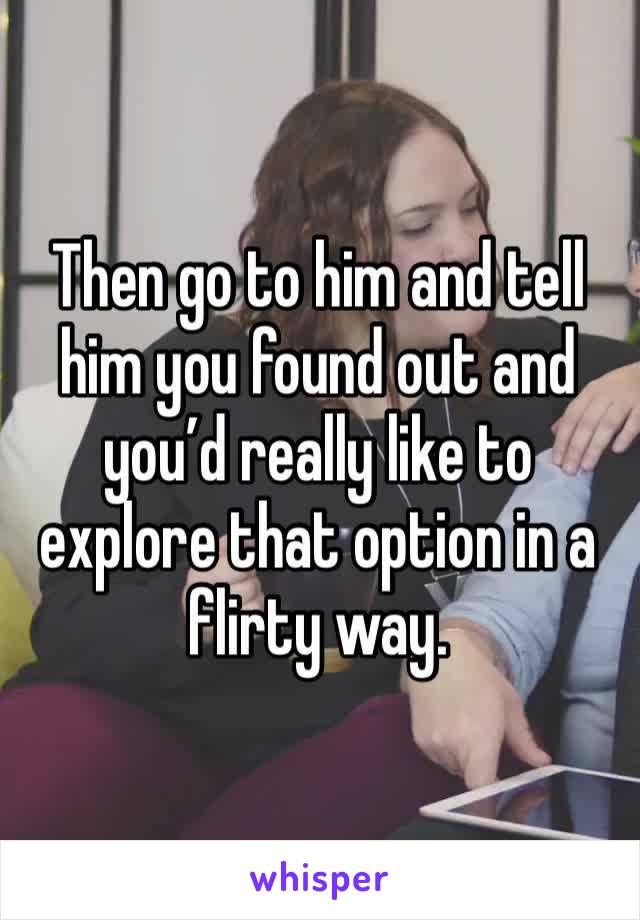 Then go to him and tell him you found out and you’d really like to explore that option in a flirty way.