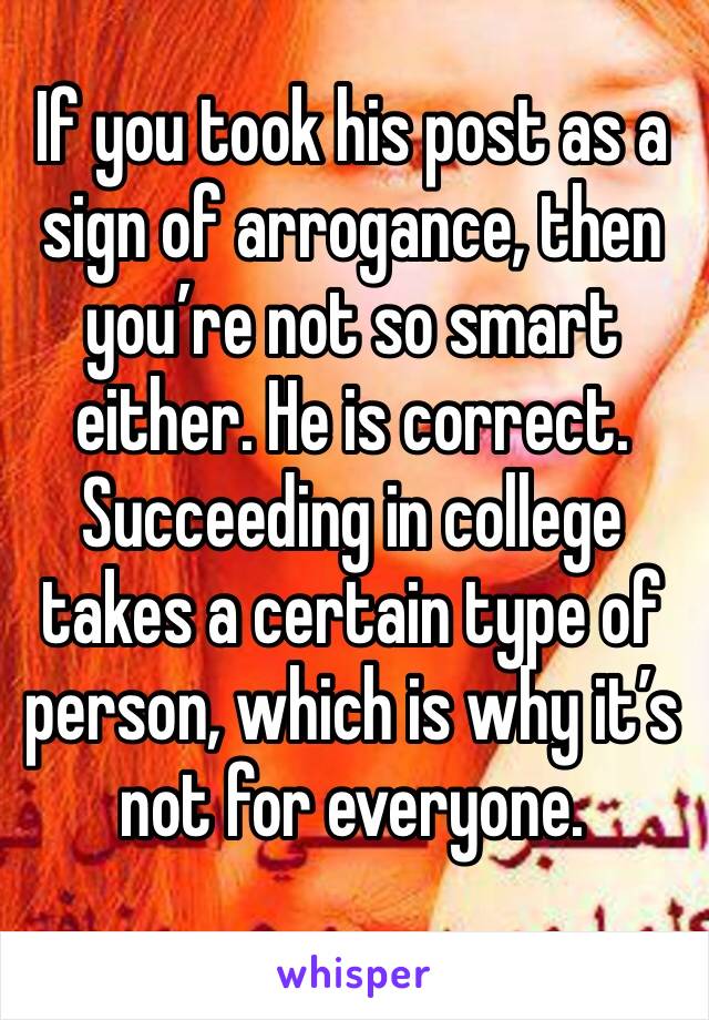 If you took his post as a sign of arrogance, then you’re not so smart either. He is correct. Succeeding in college takes a certain type of person, which is why it’s not for everyone. 