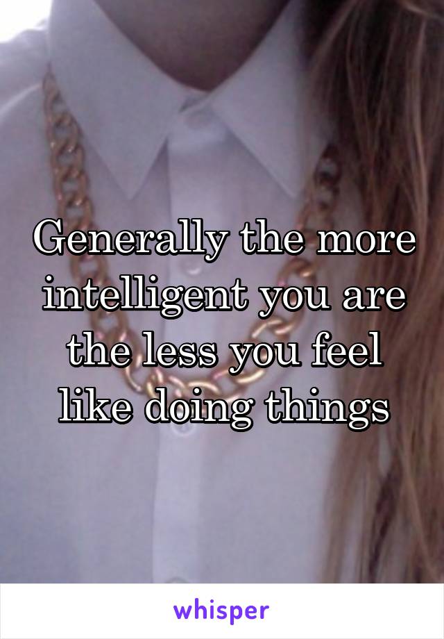 Generally the more intelligent you are the less you feel like doing things