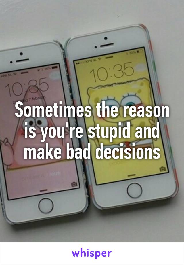 Sometimes the reason is you're stupid and make bad decisions