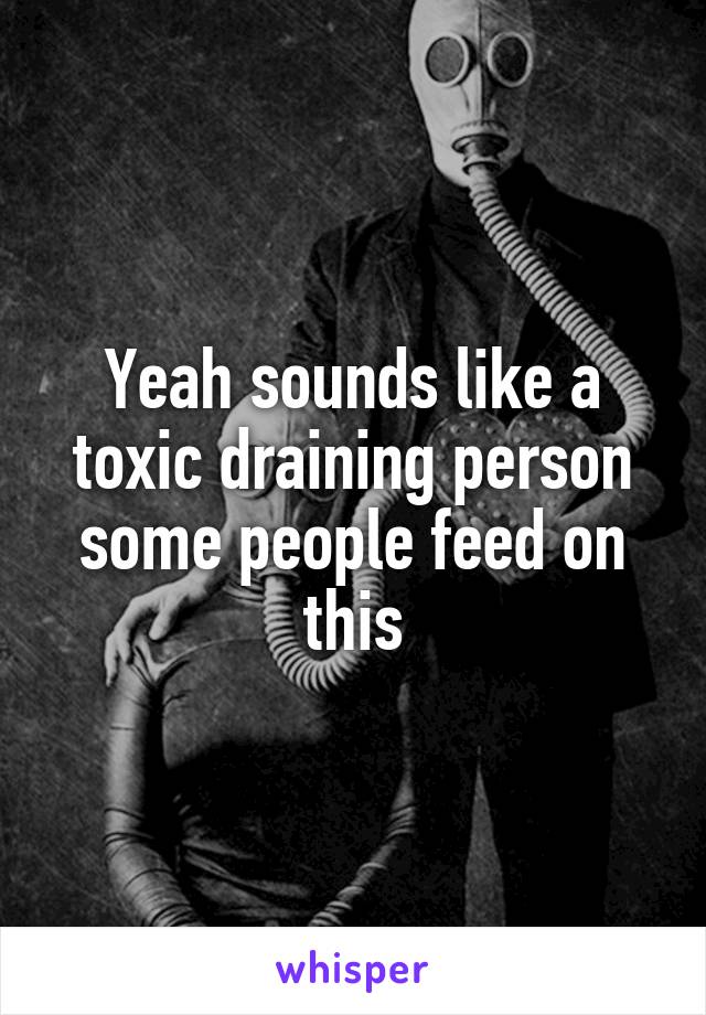 Yeah sounds like a toxic draining person some people feed on this