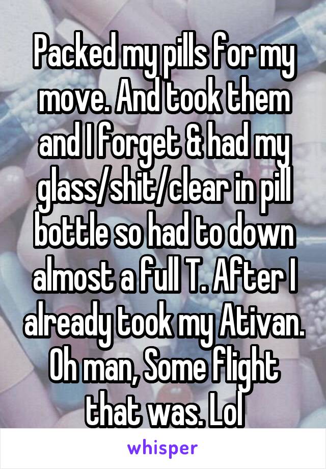 Packed my pills for my move. And took them and I forget & had my glass/shit/clear in pill bottle so had to down almost a full T. After I already took my Ativan. Oh man, Some flight that was. Lol