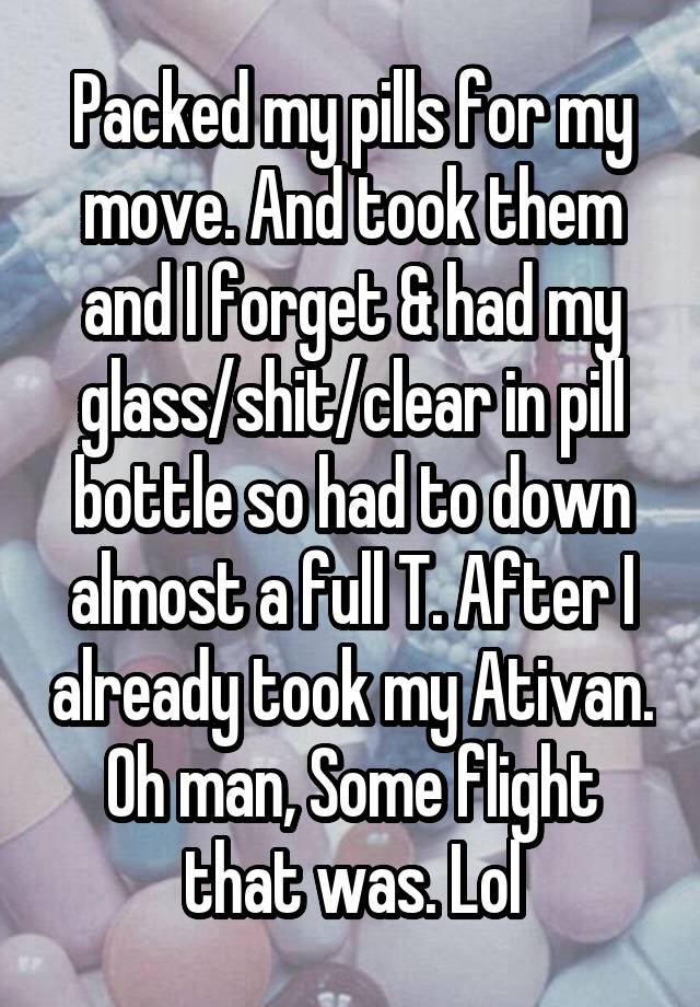 Packed my pills for my move. And took them and I forget & had my glass/shit/clear in pill bottle so had to down almost a full T. After I already took my Ativan. Oh man, Some flight that was. Lol