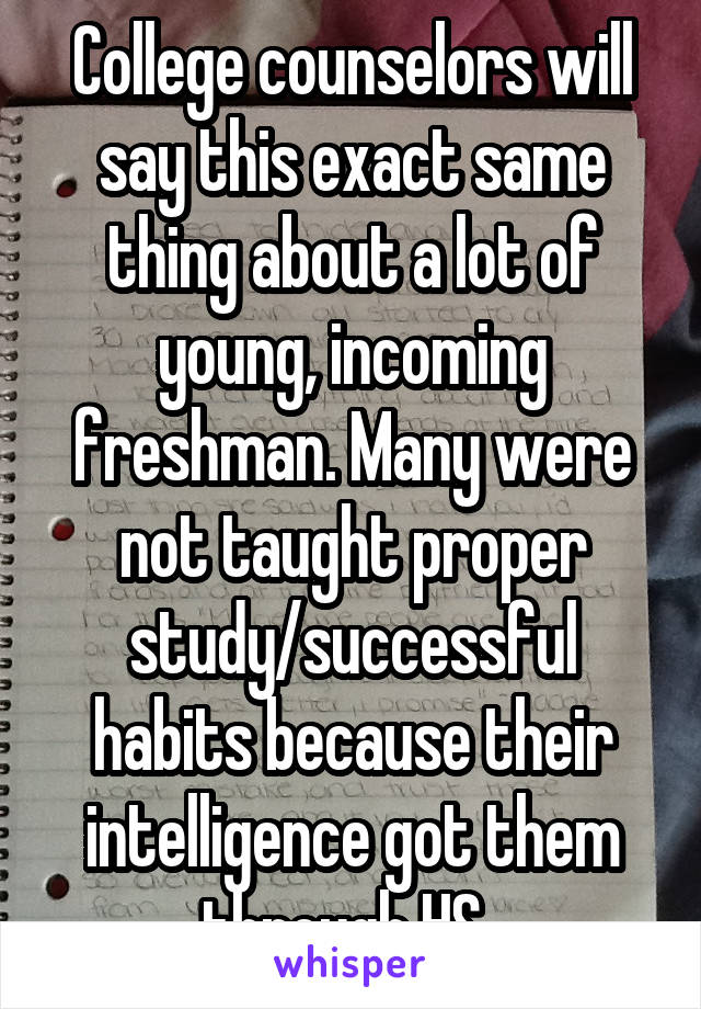 College counselors will say this exact same thing about a lot of young, incoming freshman. Many were not taught proper study/successful habits because their intelligence got them through HS. 