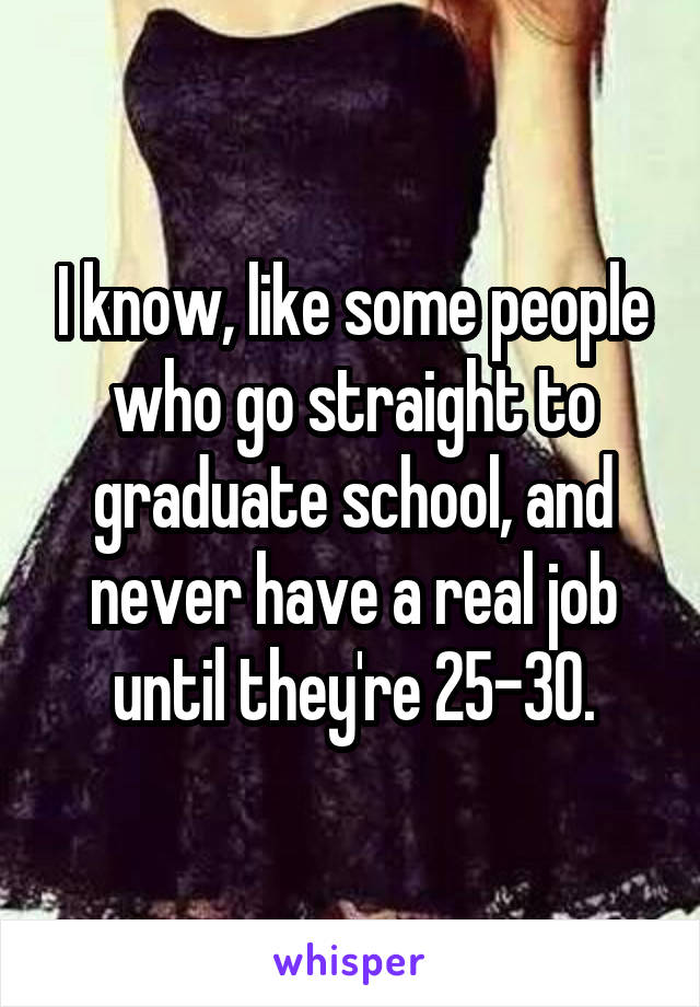 I know, like some people who go straight to graduate school, and never have a real job until they're 25-30.