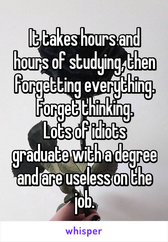 It takes hours and hours of studying, then forgetting everything. Forget thinking.
Lots of idiots graduate with a degree and are useless on the job.