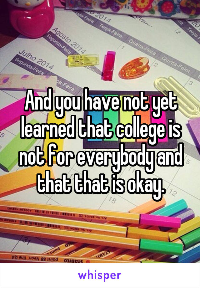 And you have not yet learned that college is not for everybody and that that is okay.