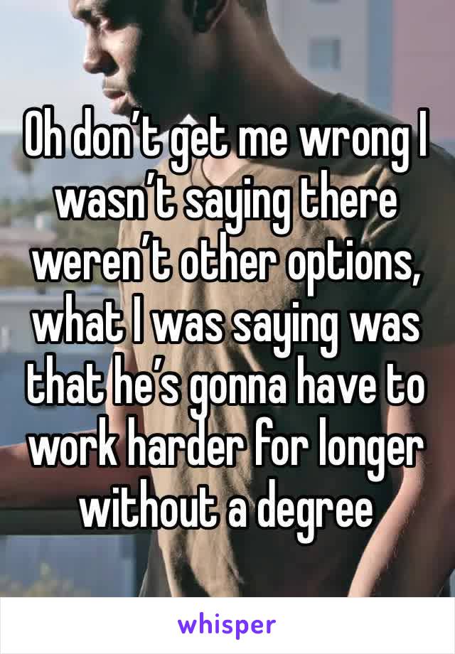 Oh don’t get me wrong I wasn’t saying there weren’t other options, what I was saying was that he’s gonna have to work harder for longer without a degree