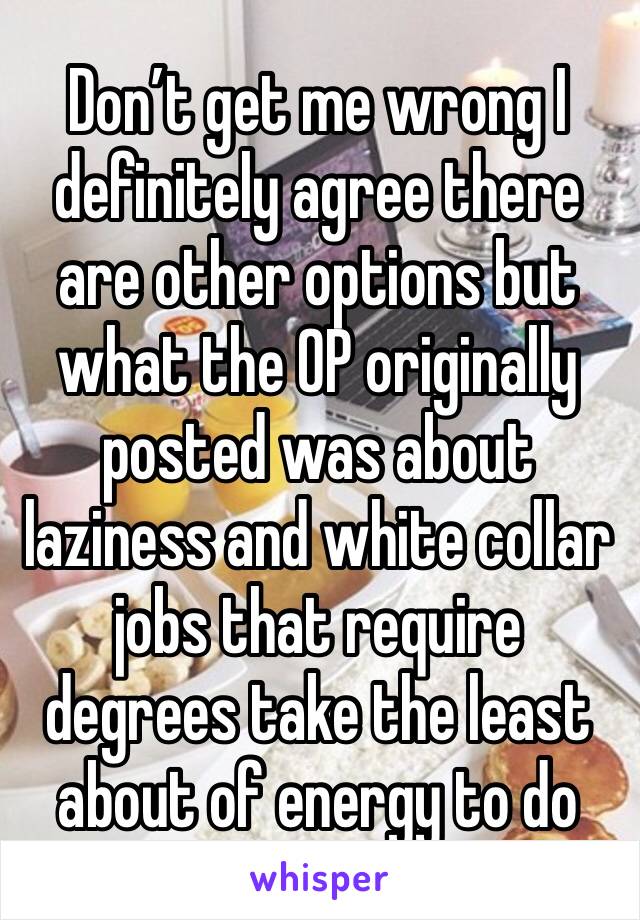 Don’t get me wrong I definitely agree there are other options but what the OP originally posted was about laziness and white collar jobs that require degrees take the least about of energy to do