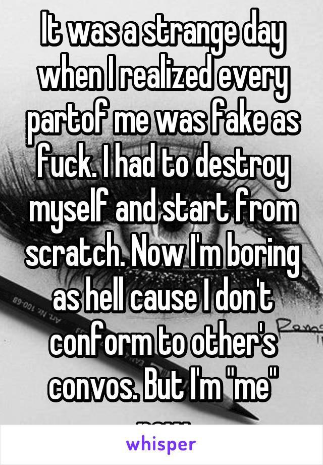 It was a strange day when I realized every partof me was fake as fuck. I had to destroy myself and start from scratch. Now I'm boring as hell cause I don't conform to other's convos. But I'm "me" now