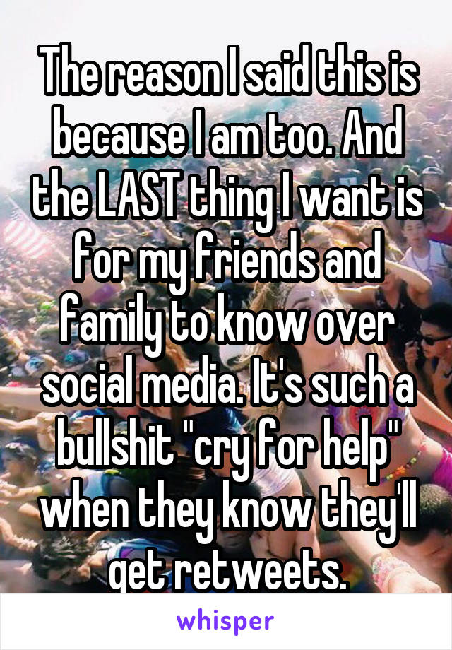 The reason I said this is because I am too. And the LAST thing I want is for my friends and family to know over social media. It's such a bullshit "cry for help" when they know they'll get retweets.