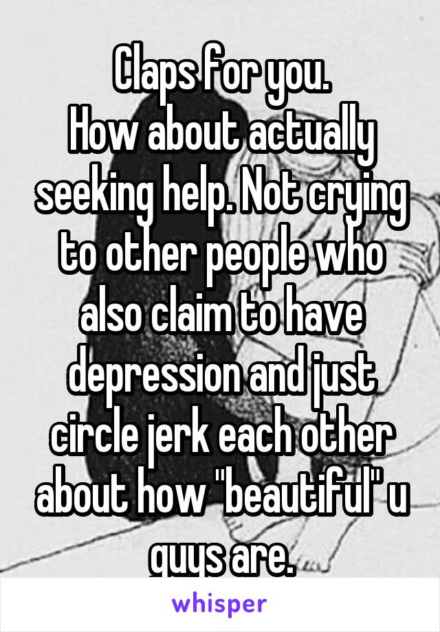 Claps for you.
How about actually seeking help. Not crying to other people who also claim to have depression and just circle jerk each other about how "beautiful" u guys are.