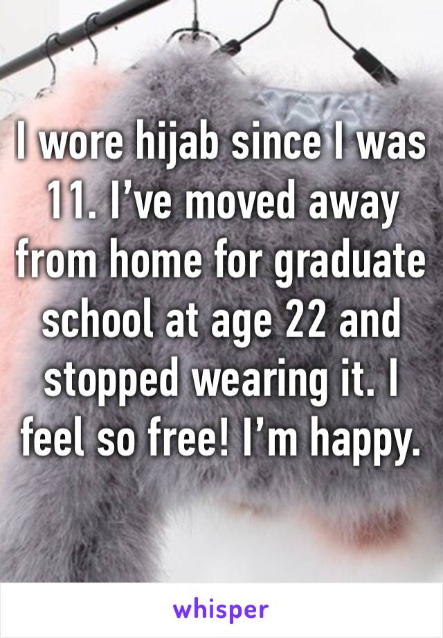 I wore hijab since I was 11. I’ve moved away from home for graduate school at age 22 and stopped wearing it. I feel so free! I’m happy. 