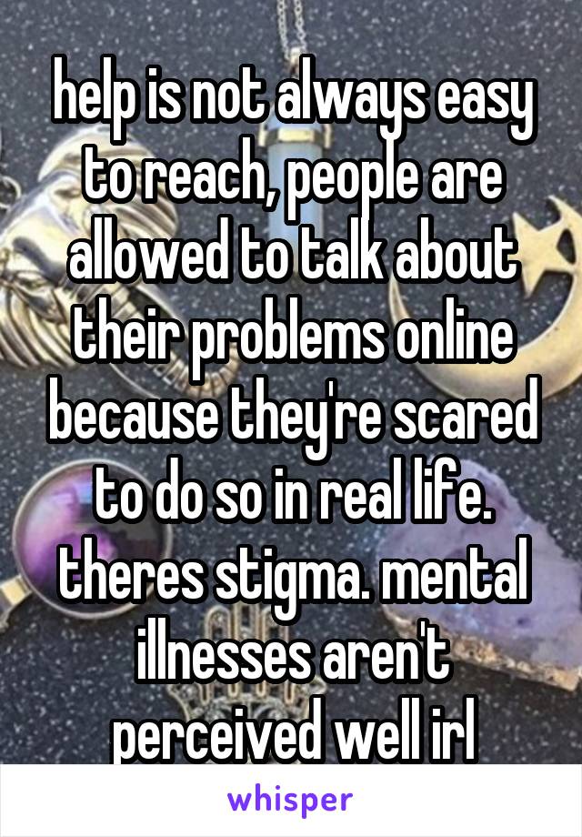 help is not always easy to reach, people are allowed to talk about their problems online because they're scared to do so in real life. theres stigma. mental illnesses aren't perceived well irl