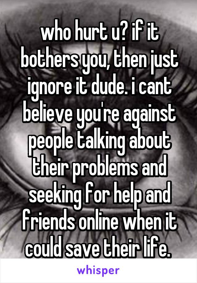 who hurt u? if it bothers you, then just ignore it dude. i cant believe you're against people talking about their problems and seeking for help and friends online when it could save their life. 