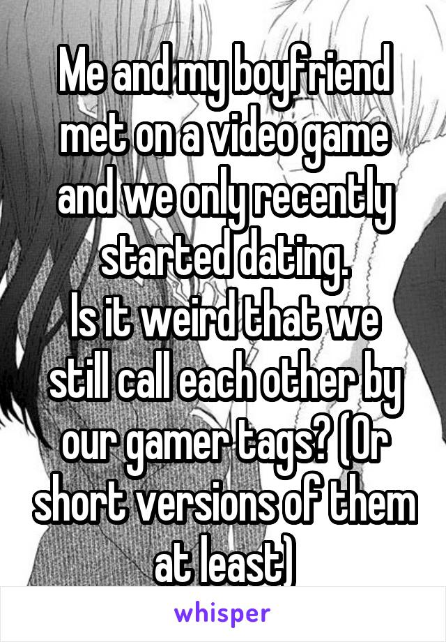 Me and my boyfriend met on a video game and we only recently started dating.
Is it weird that we still call each other by our gamer tags? (Or short versions of them at least)