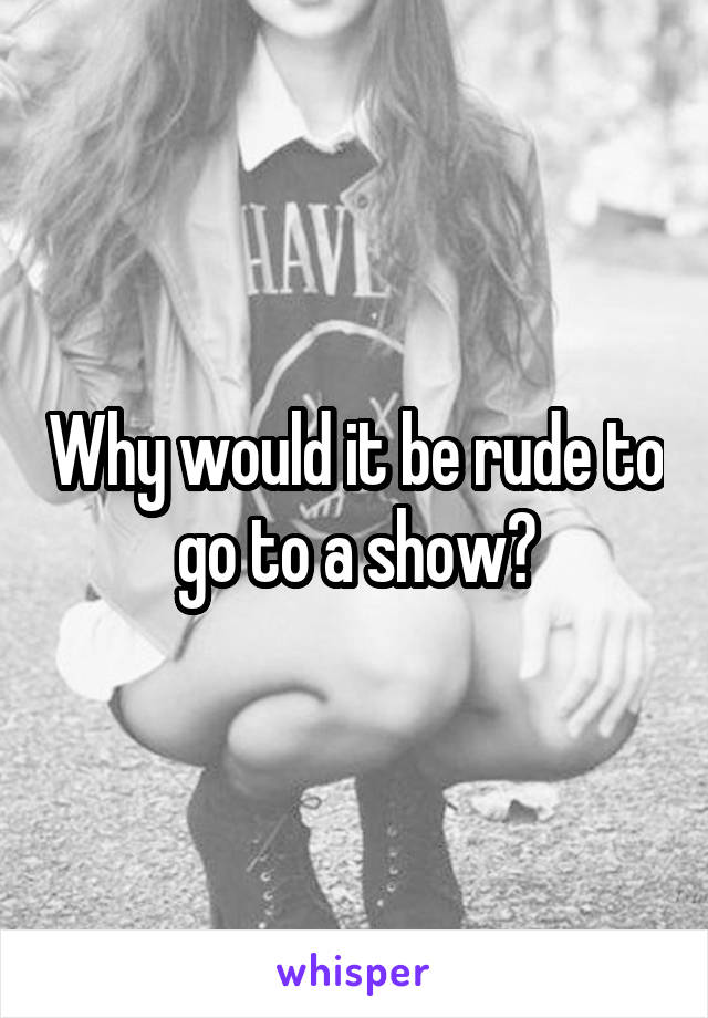 Why would it be rude to go to a show?