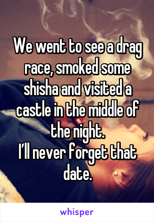 We went to see a drag race, smoked some shisha and visited a castle in the middle of the night.
I’ll never forget that date.