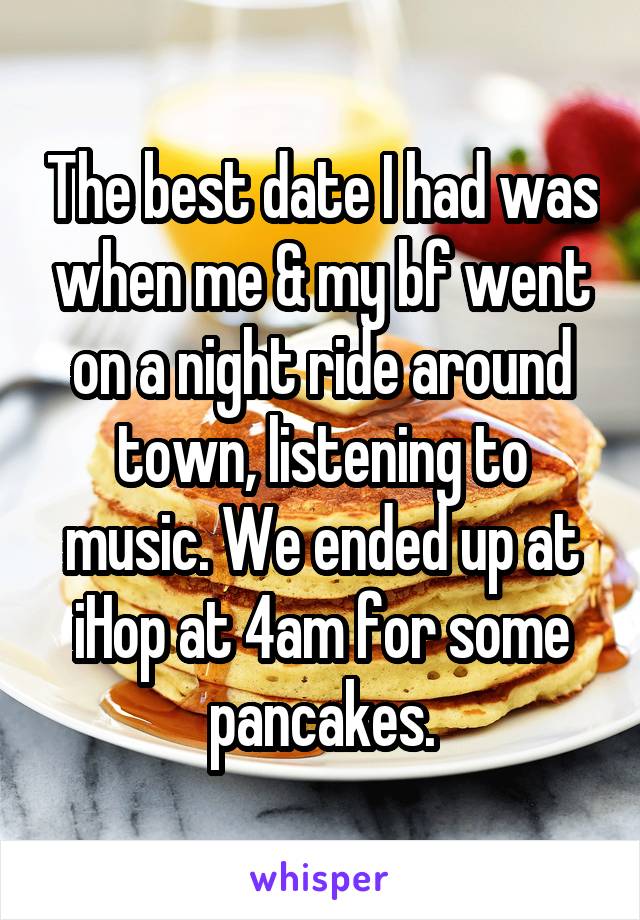 The best date I had was when me & my bf went on a night ride around town, listening to music. We ended up at iHop at 4am for some pancakes.