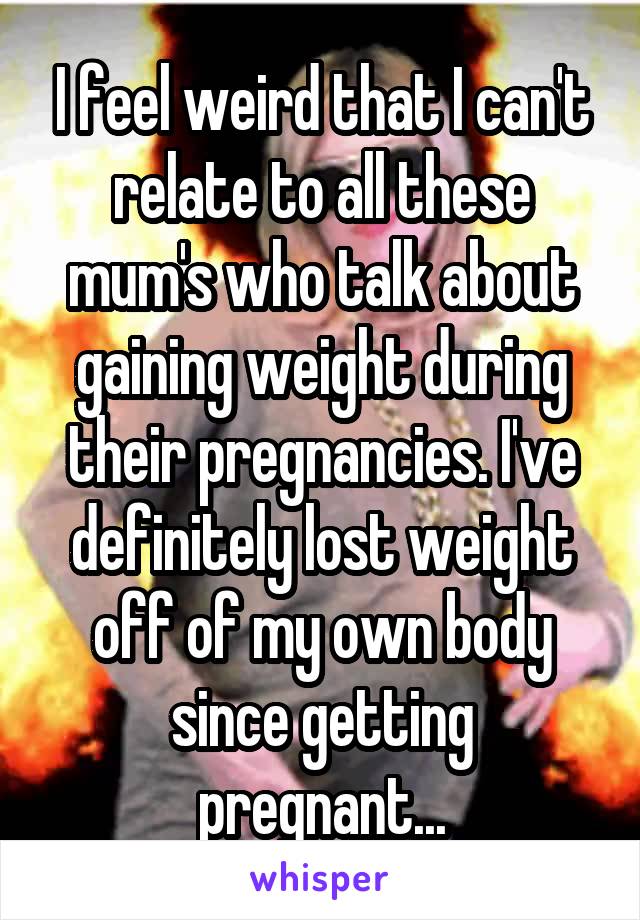 I feel weird that I can't relate to all these mum's who talk about gaining weight during their pregnancies. I've definitely lost weight off of my own body since getting pregnant...