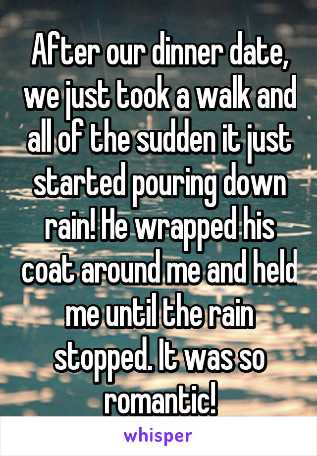 After our dinner date, we just took a walk and all of the sudden it just started pouring down rain! He wrapped his coat around me and held me until the rain stopped. It was so romantic!